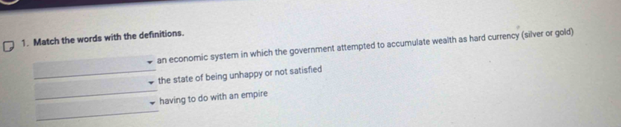 Match the words with the definitions. 
an economic system in which the government attempted to accumulate wealth as hard currency (silver or gold) 
_ 
_the state of being unhappy or not satisfied 
having to do with an empire 
_