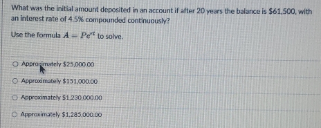 What was the initial amount deposited in an account if after 20 years the balance is $61,500, with
an interest rate of 4.5% compounded continuously?
Use the formula A=Pe^(π) to solve.
Appronimatelly $25,000.00
Approximately $151.000.00
Approximately $1,230,000.00
Approximately $1,285,000.00