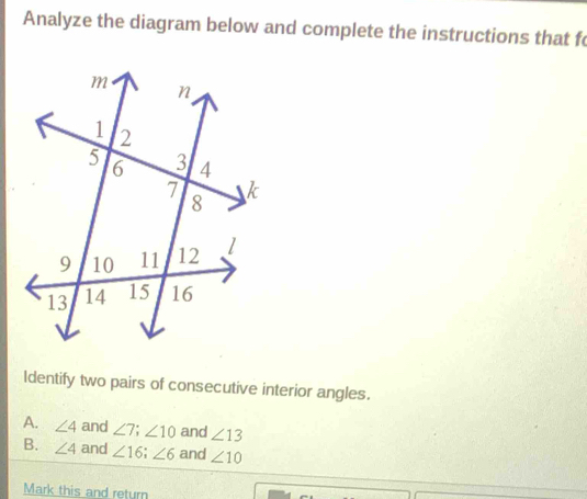 Analyze the diagram below and complete the instructions that f
ldentify two pairs of consecutive interior angles.
A. ∠ 4 and ∠ 7; ∠ 10 and ∠ 13
B. ∠ 4 and ∠ 16; ∠ 6 and ∠ 10
Mark this and return