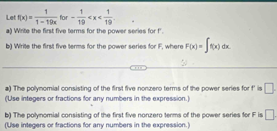 Let f(x)= 1/1-19x  for - 1/19  . 
a) Write the first five terms for the power series for f'. 
b) Write the first five terms for the power series for F, where F(x)=∈t f(x)dx. 
a) The polynomial consisting of the first five nonzero terms of the power series for f' is □. 
(Use integers or fractions for any numbers in the expression.) 
b) The polynomial consisting of the first five nonzero terms of the power series for F is □. 
(Use integers or fractions for any numbers in the expression.)