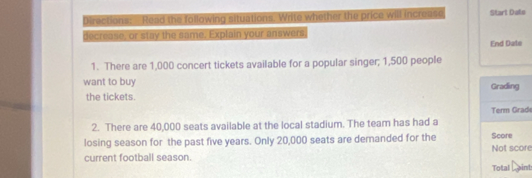 Directions: Read the following situations. Write whether the price will increase Start Date 
decrease, or stay the same. Explain your answers. 
End Date 
1. There are 1,000 concert tickets available for a popular singer; 1,500 people 
want to buy Grading 
the tickets. 
Term Grade 
2. There are 40,000 seats available at the local stadium. The team has had a 
losing season for the past five years. Only 20,000 seats are demanded for the Score 
current football season. Not score 
Total L aint