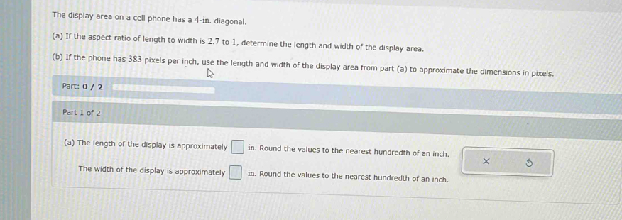 The display area on a cell phone has a 4-in, diagonal. 
(a) If the aspect ratio of length to width is 2.7 to 1, determine the length and width of the display area. 
(b) If the phone has 383 pixels per inch, use the length and width of the display area from part (a) to approximate the dimensions in pixels. 
Part: 0 / 2 a 
Part 1 of 2 
(a) The length of the display is approximately □ in. Round the values to the nearest hundredth of an inch. 

The width of the display is approximately □ in. Round the values to the nearest hundredth of an inch.