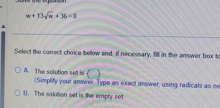 soive the equation
w+13sqrt(w)+36=0
Select the correct choice below and, if necessary, fill in the answer box to
A. The solution set is
(Simplify your answer. Type an exact answer, using radicals as ne
B. The solution set is the empty set.