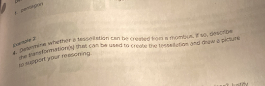 pentagon 
4. Determine whether a tessellation can be created from a rhombus. if so, describe 
Example 2 
the transformation(s) that can be used to create the tessellation and draw a picture 
to support your reasoning. 
lustify