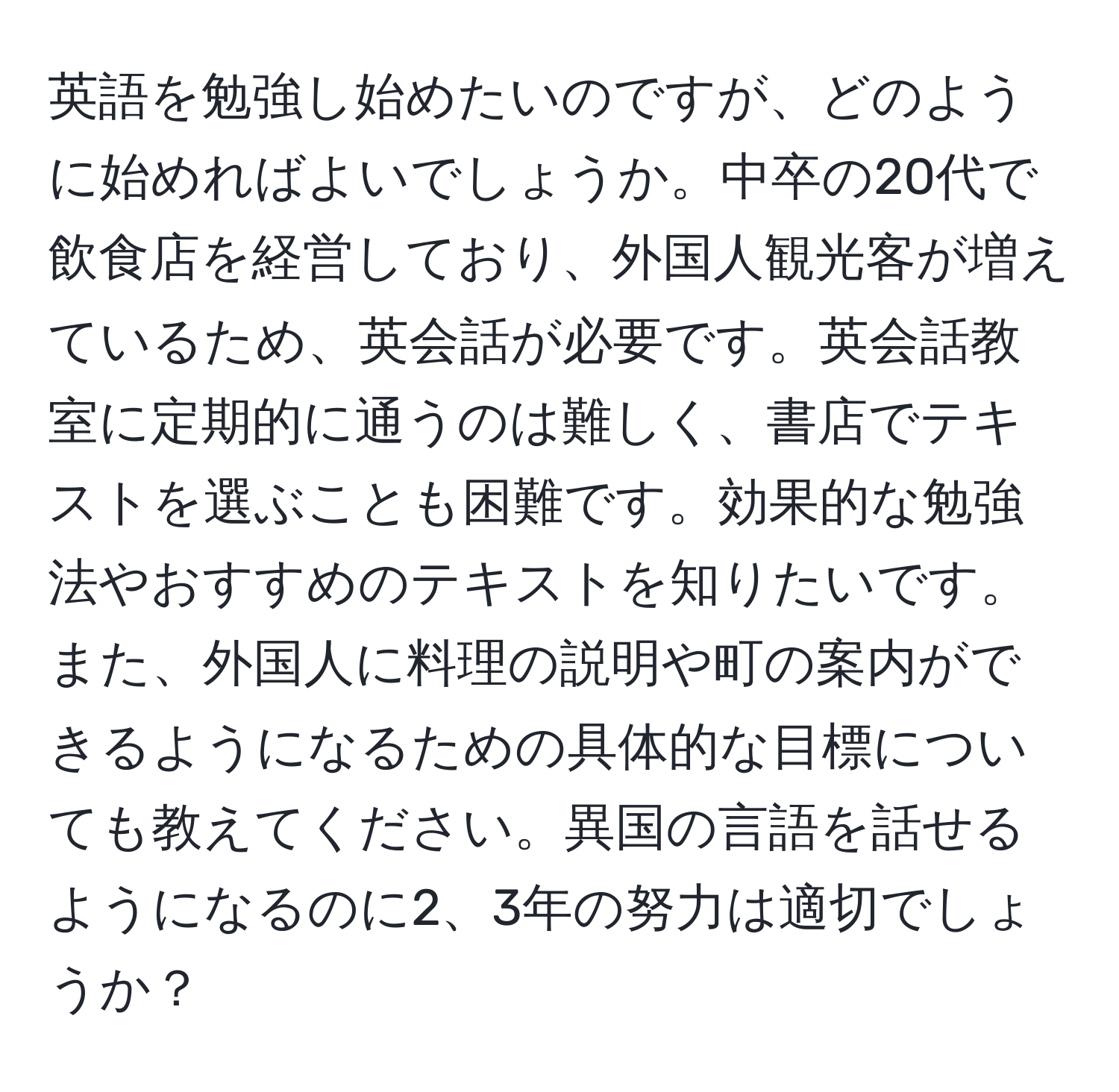 英語を勉強し始めたいのですが、どのように始めればよいでしょうか。中卒の20代で飲食店を経営しており、外国人観光客が増えているため、英会話が必要です。英会話教室に定期的に通うのは難しく、書店でテキストを選ぶことも困難です。効果的な勉強法やおすすめのテキストを知りたいです。また、外国人に料理の説明や町の案内ができるようになるための具体的な目標についても教えてください。異国の言語を話せるようになるのに2、3年の努力は適切でしょうか？