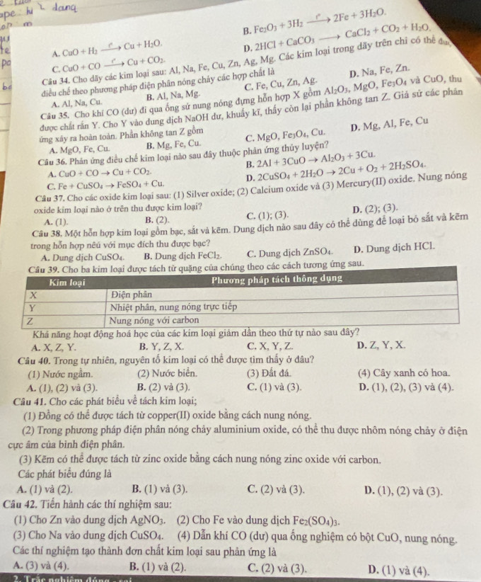 B. Fe_2O_3+3H_2to 2Fe+3H_2O.
A. CuO+H_2xrightarrow rCu+H_2O.
D.
Câu 34. Cho dãy các kim loại sau: Al, Na, Fe, Cu, Zn, Ag, Mg. Các kim loại trong dãy trên chỉ có thể đu 2HCl+CaCO_3to CaCl_2+CO_2+H_2O.
C. CuO+COxrightarrow rCu+CO_2.
C. Fe,Cu,Zr , Ag. D. Na, Fe, Zn.
điều chế theo phương pháp điện phân nóng chảy các hợp chất là
A. Al, Na, Cu. B. Al, Na, Mg.
Câu 35, Cho khí CO(d lư) đi qua ống sử nung nóng đựng hỗn hợp X gồm Al_2O_3,MgO
, Fe O_4 và CuO , thu
được chất rấn Y. Cho Y vào dung dịch NaOH dư, khuẩy kĩ, thấy còn lại phần không tan Z. Giả sử các phân
D. Mg,Al , Fe, Cu
ứng xây ra hoàn toàn. Phần không tan Z gồm
A. MgO , Fe, Cu. B. Mg, Fe, Cu. C.
Câu 36. Phản ứng điều chế kim loại nào sau đây thuộc phản ứng thủy luyện? MgO,Fe_3O_4,Cu.
B. 2Al+3CuOto Al_2O_3+3Cu.
A. CuO+COto Cu+CO_2.
D.
Câu 3 u: (1) Silver oxide; (2) Calcium oxide và (3) Mercury(II) oxide. Nung nóng 2CuSO_4+2H_2Oto 2Cu+O_2+2H_2SO_4.
C. Fe+CuSO_4to FeSO_4+Cu.
oxide kim loại nào ở trên thu được kim loại?
A. (1). B. (2). C. (1); (3). D. (2); (3).
Câu 38. Một hỗn hợp kim loại gồm bạc, sắt và kẽm. Dung dịch nào sau đây có thể dùng để loại bỏ sắt và kẽm
trong hỗn hợp nêú với mục đích thu được bạc?
A. Dung djch CuSO₄. B. Dung dịch FeCl_2. C. Dung djch ZnSO_4. D. Dung dịch HCl.
ừ quặng của chúng theo các cách tương ứng sau.
Khá năng hoạt động hoá học của các kim loại giảm dần theo thứ tự nào sau đây?
A. X, Z, Y. B. Y, Z, X. C. X, Y, Z. D. Z, Y, X.
Câu 40. Trong tự nhiên, nguyên tố kim loại có thể được tìm thấy ở đâu?
(1) Nước ngầm. (2) Nước biển. (3) Đất đá. (4) Cây xanh có hoa.
A. (1), (2) và (3). B. (2) và (3). C. (1) và (3). D. (1), (2), (3) và (4).
Câu 41. Cho các phát biểu về tách kim loại;
(1) Đồng có thể được tách từ copper(II) oxide bằng cách nung nóng.
(2) Trong phương pháp điện phân nóng chảy aluminium oxide, có thể thu được nhôm nóng chảy ở điện
cực âm của bình điện phân.
(3) Kēm có thể được tách từ zinc oxide bằng cách nung nóng zinc oxide với carbon.
Các phát biểu đúng là
A. (1) và (2). B. (1) và (3). C. (2) và (3). D. (1), (2) và (3).
Câu 42. Tiến hành các thí nghiệm sau:
(1) Cho Zn vào dung dịch AgNO_3 (2) Cho Fe vào dung dịch Fe_2(SO_4)_3.
(3) Cho Na vào dung dịch ( CuSO_4. (4) Dẫn khí CO (dư) qua ống nghiệm có bột CuO, nung nóng.
Các thí nghiệm tạo thành đơn chất kim loại sau phản ứng là
A. (3) và (4). B. (1) và (2). C. (2) và (3). D. (1) và (4).