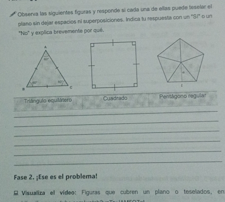 Observa las siguientes figuras y responde si cada una de ellas puede teselar el
plano sin dejar espacios ni superposiciones. Indica tu respuesta con un "Sí" o un
'''No''' y explica brevemente por qué.
Triángulo equilátero Cuadrado Pentágono regular
_
_
_
_
_
_
Fase 2. ¡Ese es el problema!
E Visualiza el vídeo: Figuras que cubren un plano o teselados, en