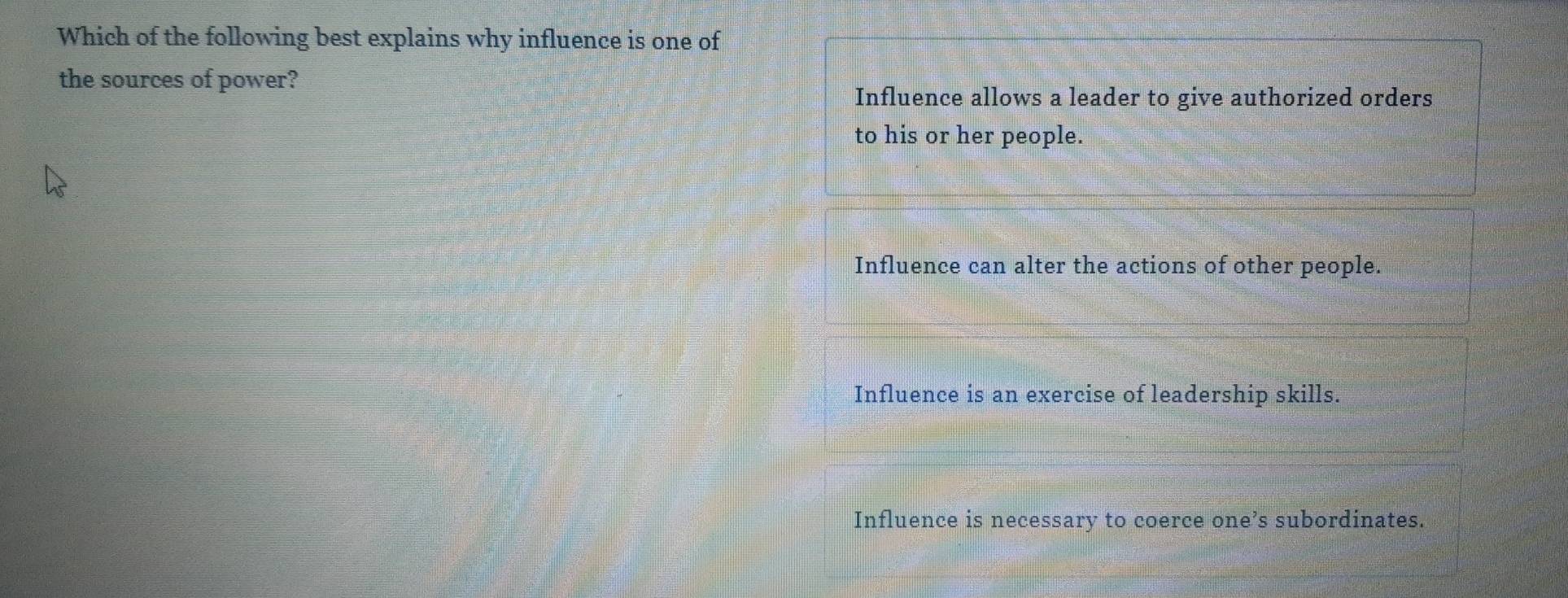 Which of the following best explains why influence is one of
the sources of power?
Influence allows a leader to give authorized orders
to his or her people.
Influence can alter the actions of other people.
Influence is an exercise of leadership skills.
Influence is necessary to coerce one’s subordinates.