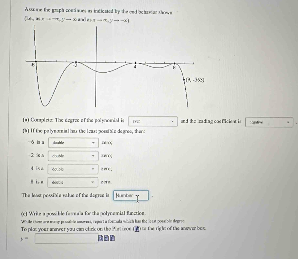 Assume the graph continues as indicated by the end behavior shown
(i.e.,asxto -∈fty ,yto ∈fty and as xto ∈fty ,yto -∈fty ).
(a) Complete: The degree of the polynomial is even and the leading coefficient is negative
(b) If the polynomial has the least possible degree, then:
−6 is a double zero;
−2 is a double zero;
4 is a double zero;
8 is a double zero.
The least possible value of the degree is Number
(c) Write a possible formula for the polynomial function.
While there are many possible answers, report a formula which has the least possible degree.
To plot your answer you can click on the Plot icon (▲) to the right of the answer box.
y=□