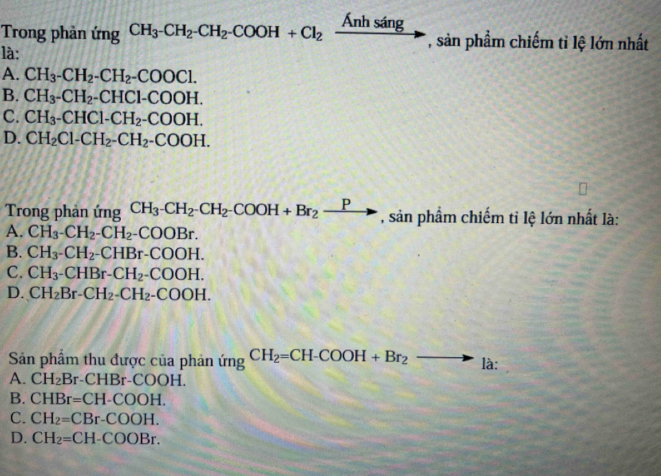 Trong phản ứng CH_3^-CH_2^-CH_2^-COOH+Cl_2xrightarrow Anhsing , sản phẩm chiếm tỉ lệ lớn nhất
là:
A. CH_3-CH_2-CH_2-COOCl.
B. CH_3-CH_2-CHCl-COOH.
C. CH_3-CHCl-CH_2-COOH.
D. CH_2Cl-CH_2-CH_2-COOH. 
Trong phản ứng CH_3-CH_2-CH_2-COOH+Br_2xrightarrow P , sản phẩm chiếm tỉ lệ lớn nhất là:
A. CH_3-CH_2-CH_2-COOBr.
B. CH_3-CH_2-CHBr-COOH.
C. CH_3-CHBr-CH_2-COOH.
D. CH_2Br-CH_2-CH_2-COOH. 
Sản phẩm thu được của phản ứng CH_2=CH-COOH+Br_2 to là:
A. CH_2Br -CHBr-COOH.
B. CHBr=CH-COOH.
C. CH_2=CBr-COOH.
D. CH_2=CH-COOBr.