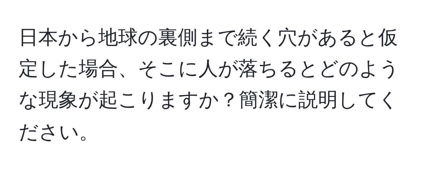 日本から地球の裏側まで続く穴があると仮定した場合、そこに人が落ちるとどのような現象が起こりますか？簡潔に説明してください。