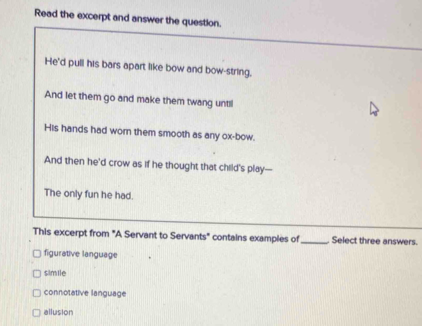 Read the excerpt and answer the question.
He'd pull his bars apart like bow and bow-string,
And let them go and make them twang until
His hands had worn them smooth as any ox-bow.
And then he'd crow as if he thought that child's play—
The only fun he had.
This excerpt from "A Servant to Servants" contains examples of_ . Select three answers.
figurative language
simile
connotative language
allusion