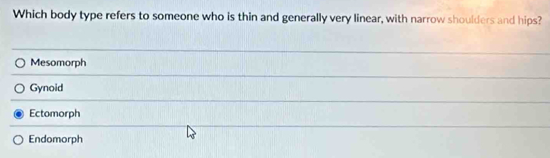 Which body type refers to someone who is thin and generally very linear, with narrow shoulders and hips?
Mesomorph
Gynoid
Ectomorph
Endomorph