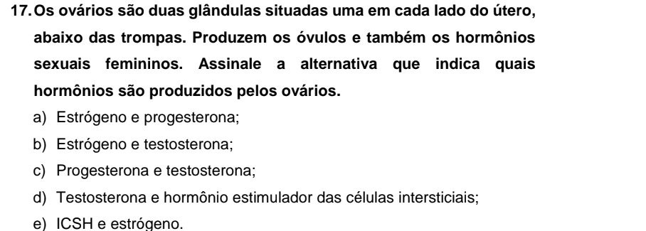 Os ovários são duas glândulas situadas uma em cada lado do útero,
abaixo das trompas. Produzem os óvulos e também os hormônios
sexuais femininos. Assinale a alternativa que indica quais
hormônios são produzidos pelos ovários.
a) Estrógeno e progesterona;
b) Estrógeno e testosterona;
c) Progesterona e testosterona;
d) Testosterona e hormônio estimulador das células intersticiais;
e) ICSH e estrógeno.