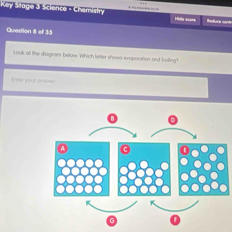 Key Stage 3 Science - Chemistry i my educake co uk Hide score Reduce contr 
Question 8 of 35 
Look at the diagram below. Which letter shows evaporation and boiling? 
Enter your answer