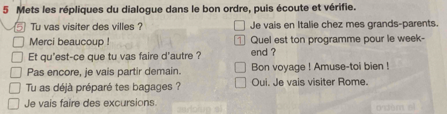 Mets les répliques du dialogue dans le bon ordre, puis écoute et vérifie. 
5 Tu vas visiter des villes ? Je vais en Italie chez mes grands-parents. 
Merci beaucoup ! 1 Quel est ton programme pour le week- 
Et qu'est-ce que tu vas faire d'autre ? end ? 
Pas encore, je vais partir demain. Bon voyage ! Amuse-toi bien ! 
Tu as déjà préparé tes bagages ? 
Oui. Je vais visiter Rome. 
Je vais faire des excursions.