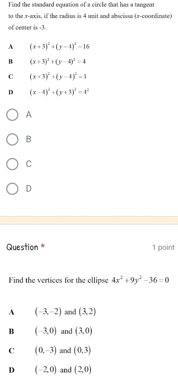 Find the standard equation of a circle that has a tangent
to the x-axis, if the radius is 4 unit and abscissa (x-coordinate)
of center is -3.
A (x+3)^2+(y-4)^2=16
B (x+3)^2+(y-4)^2=4
C (x+3)^2+(y-4)^2=1
D (x-4)^2+(y+3)^2=4^2
A
B
C
D
Question * 1 point
Find the vertices for the ellipse 4x^2+9y^2-36=0
A (-3,-2) and (3,2)
B (-3,0) and (3,0)
C (0,-3) and (0,3)
D (-2,0) and (2,0)