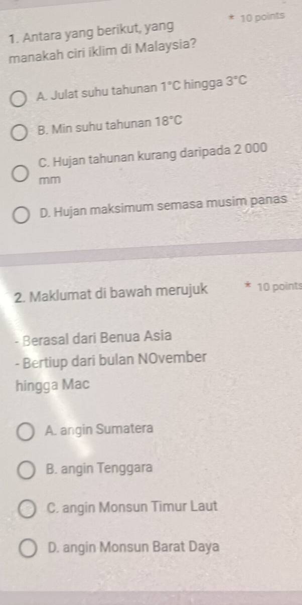 Antara yang berikut, yang
manakah ciri iklim di Malaysia?
A. Julat suhu tahunan 1°C hingga 3°C
B. Min suhu tahunan 18°C
C. Hujan tahunan kurang daripada 2 000
mm
D. Hujan maksimum semasa musim panas
2. Maklumat di bawah merujuk 10 points
- Berasal dari Benua Asia
- Bertiup dari bulan NOvember
hingga Mac
A. angin Sumatera
B. angin Tenggara
C. angin Monsun Timur Laut
D. angin Monsun Barat Daya