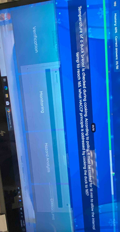 190 Mastery: 60% Correct answers: 25/30
25/30
Temperature of a duck breast is checked during cooking. According to policy, it must be cooked for 16 min to allow the internal
temp to reach 165. What HACCP principle is addressed by cooking the duck to 165?
sul

Critical Limit
Verification Monitoring Hazard Analysis
Sppuet— 1PREACY POLILY | Teme of cn tar é so A
Playing a Gams - G