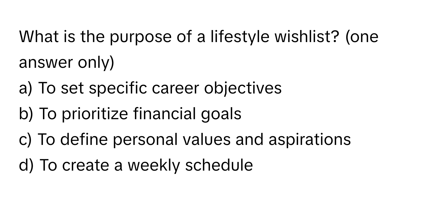 What is the purpose of a lifestyle wishlist? (one answer only)

a) To set specific career objectives 
b) To prioritize financial goals 
c) To define personal values and aspirations 
d) To create a weekly schedule