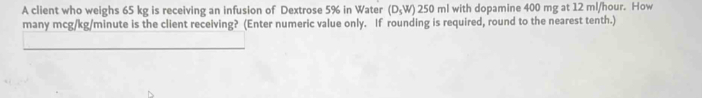 A client who weighs 65 kg is receiving an infusion of Dextrose 5% in Water (D_5W) 250 ml with dopamine 400 mg at 12 ml/hour. How 
many mcg/kg/minute is the client receiving? (Enter numeric value only. If rounding is required, round to the nearest tenth.) 
_