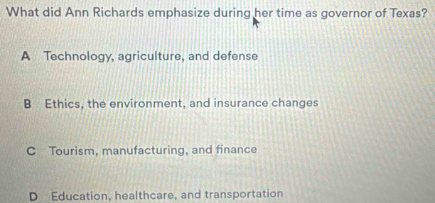 What did Ann Richards emphasize during her time as governor of Texas?
A Technology, agriculture, and defense
B Ethics, the environment, and insurance changes
C Tourism, manufacturing, and finance
D Education, healthcare, and transportation