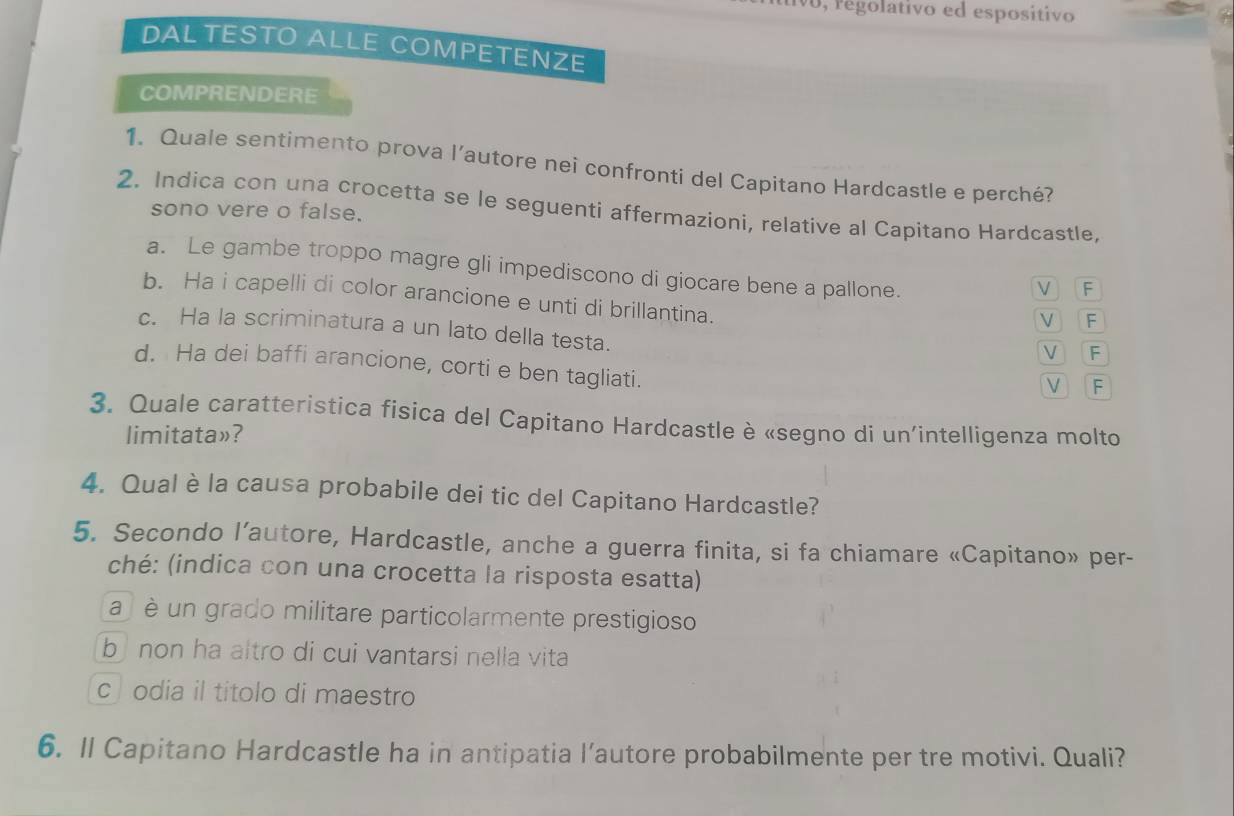 regolativo ed espositivo
DAL TESTO ALLE COMPETENZE
COMPRENDERE
1. Quale sentimento prova l’autore nei confronti del Capitano Hardcastle e perché?
2. Indica con una crocetta se le seguenti affermazioni, relative al Capitano Hardcastle,
sono vere o false.
a. Le gambe troppo magre gli impediscono di giocare bene a pallone.
V F
b. Ha i capelli di color arancione e unti di brillantina.
V F
c. Ha la scriminatura a un lato della testa.
V F
d. Ha dei baffi arancione, corti e ben tagliati.
V F
3. Quale caratteristica fisica del Capitano Hardcastle è «segno di un'intelligenza molto
limitata»?
4. Qual è la causa probabile dei tic del Capitano Hardcastle?
5. Secondo l’autore, Hardcastle, anche a guerra finita, si fa chiamare «Capitano» per-
ché: (indica con una crocetta la risposta esatta)
a è un grado militare particolarmente prestigioso
b non ha altro di cui vantarsi nella vita
c odia il titolo di maestro
6. Il Capitano Hardcastle ha in antipatia l’autore probabilmente per tre motivi. Quali?