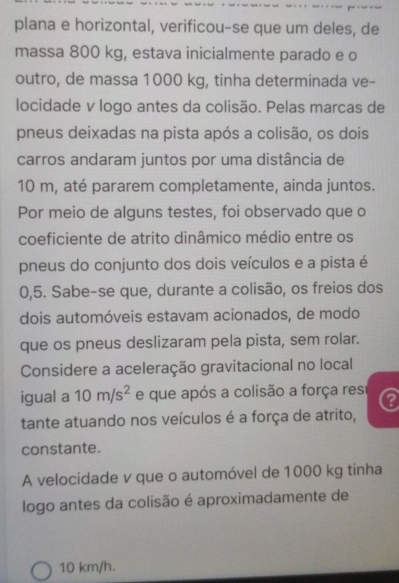 plana e horizontal, verificou-se que um deles, de 
massa 800 kg, estava inicialmente parado e o 
outro, de massa 1000 kg, tinha determinada ve- 
locidade v logo antes da colisão. Pelas marcas de 
pneus deixadas na pista após a colisão, os dois 
carros andaram juntos por uma distância de
10 m, até pararem completamente, ainda juntos. 
Por meio de alguns testes, foi observado que o 
coeficiente de atrito dinâmico médio entre os 
pneus do conjunto dos dois veículos e a pista é
0,5. Sabe-se que, durante a colisão, os freios dos 
dois automóveis estavam acionados, de modo 
que os pneus deslizaram pela pista, sem rolar. 
Considere a aceleração gravitacional no local 
igual a 10m/s^2 e que após a colisão a força res 
tante atuando nos veículos é a força de atrito, 
constante. 
A velocidade v que o automóvel de 1000 kg tinha 
logo antes da colisão é aproximadamente de
10 km/h.