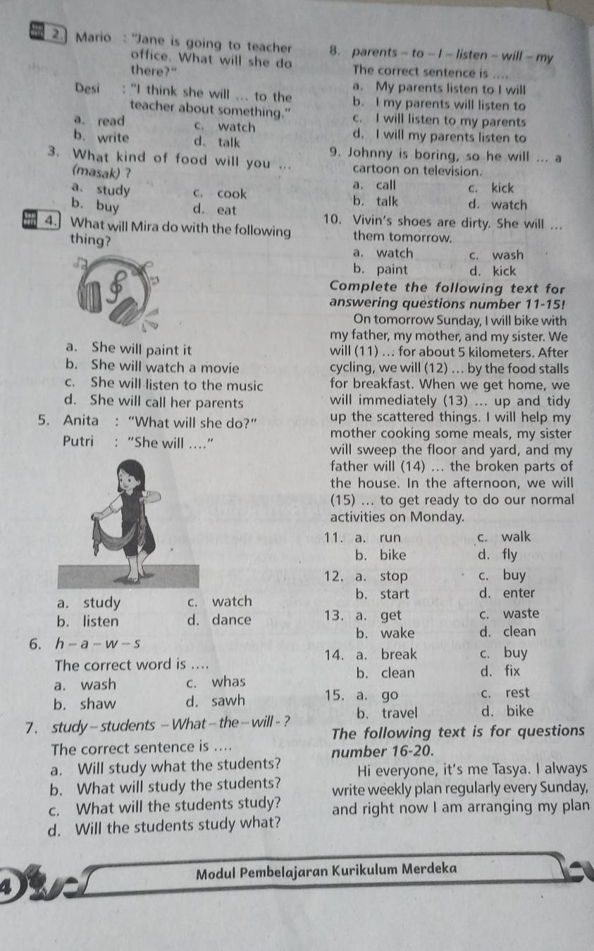 2.] Mario : "Jane is going to teacher 8. parents - to - I-listen - will - my
office. What will she do
there?" The correct sentence is ....
a. My parents listen to I will
Desi : "I think she will ... to the b. I my parents will listen to
teacher about something.” c. I will listen to my parents
a. read c. watch d. I will my parents listen to
b. write d. talk
9. Johnny is boring, so he will ... a
3. What kind of food will you ... cartoon on television.
(masak) ?
a. call c. kick
a. study c. cook b. talk d. watch
b. buy d. eat 10. Vivin's shoes are dirty. She will ...
4. What will Mira do with the following them tomorrow.
thing?
a. watch c. wash
b. paint d. kick
Complete the following text for
answering questions number 11-15!
On tomorrow Sunday, I will bike with
my father, my mother, and my sister. We
a. She will paint it will (11) ... for about 5 kilometers. After
b. She will watch a movie cycling, we will (12) ... by the food stalls
c. She will listen to the music for breakfast. When we get home, we
d. She will call her parents will immediately (13) ... up and tidy
5. Anita : “What will she do?” up the scattered things. I will help my
mother cooking some meals, my sister
Putri : “She will …”
will sweep the floor and yard, and my
father will (14) ... the broken parts of
the house. In the afternoon, we will
(15) ... to get ready to do our normal
activities on Monday.
11. a. run c. walk
b. bike d. fly
12. a. stop c. buy
a. study c. watch
b. start d. enter
b. listen d. dance 13. a. get c. waste
b. wake d. clean
6. h - a-W-5
The correct word is .... 14. a. break c. buy
b. clean
a. wash c. whas d. fix
b. shaw d. sawh
15. a. go c. rest
7 . study-students - What— the- will - ? b. travel d. bike
The following text is for questions
The correct sentence is ....
a. Will study what the students? number 16-20.
Hi everyone, it’s me Tasya. I always
b. What will study the students? write weekly plan regularly every Sunday,
c. What will the students study? and right now I am arranging my plan
d. Will the students study what?
Modul Pembelajaran Kurikulum Merdeka
4