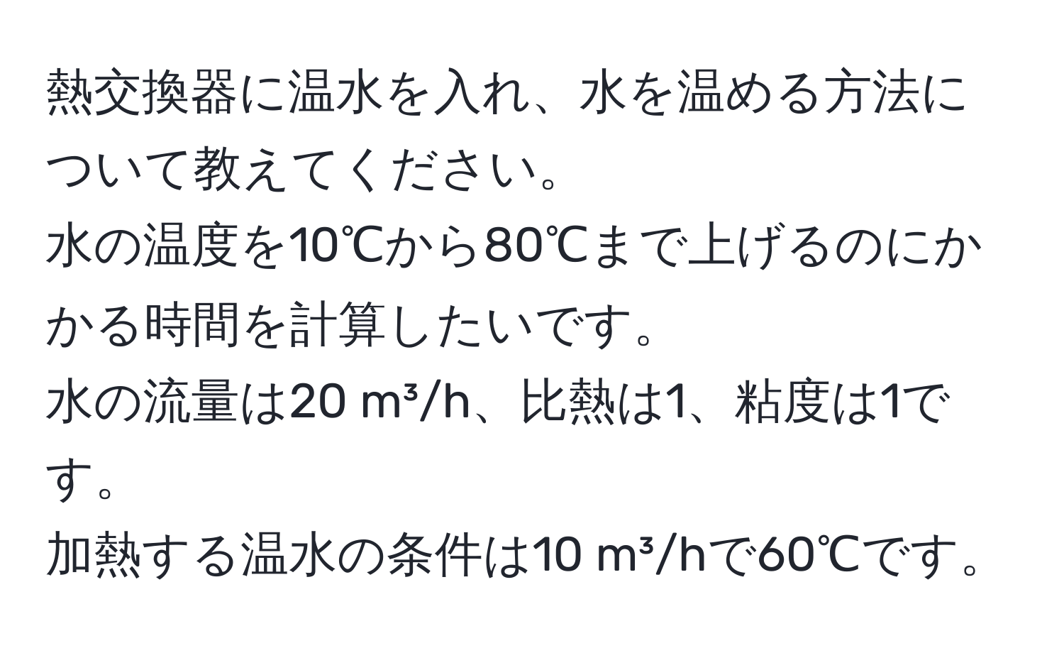 熱交換器に温水を入れ、水を温める方法について教えてください。  
水の温度を10℃から80℃まで上げるのにかかる時間を計算したいです。  
水の流量は20 m³/h、比熱は1、粘度は1です。  
加熱する温水の条件は10 m³/hで60℃です。