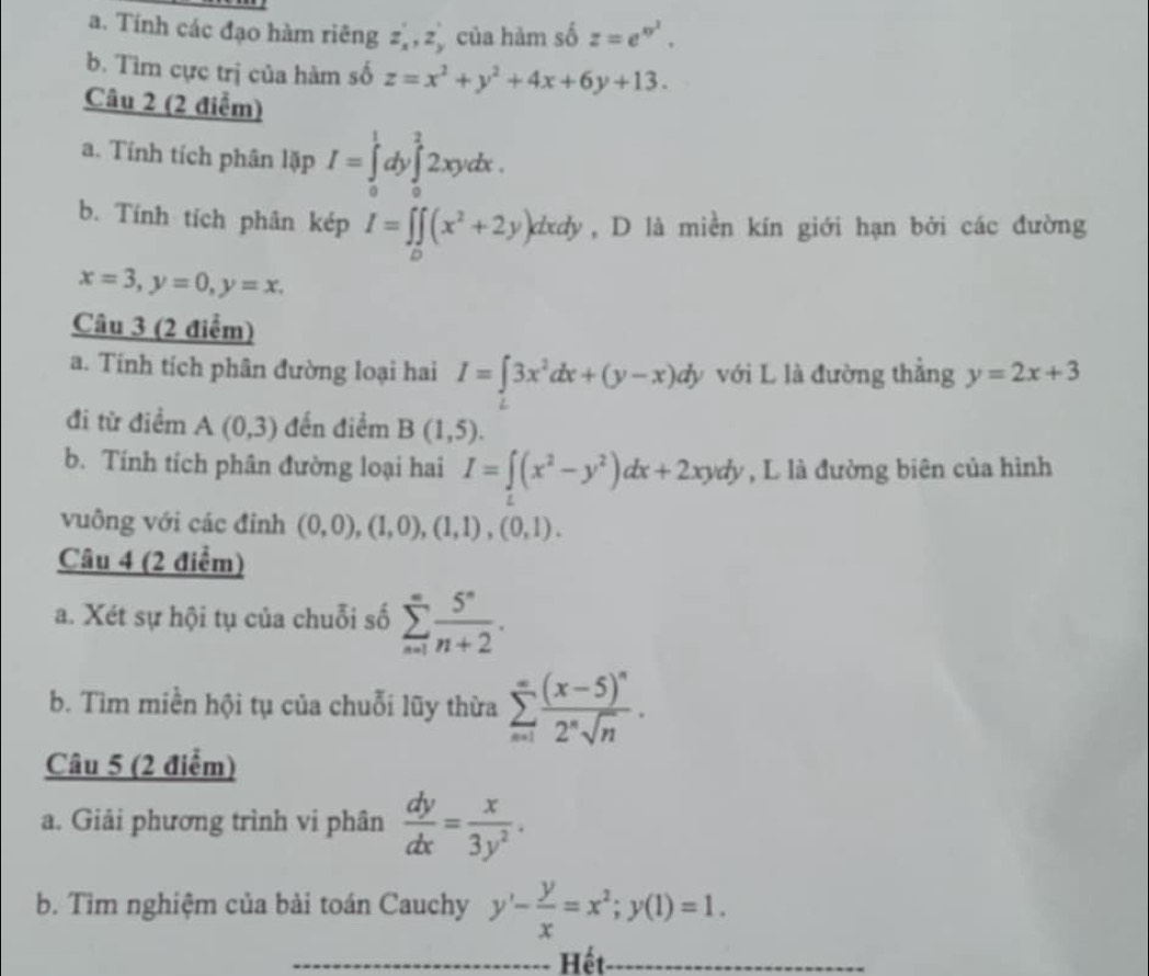 Tính các đạo hàm riêng z,,z của hàm số z=e^(xy^2).
b. Tìm cực trị của hàm số z=x^2+y^2+4x+6y+13.
Câu 2 (2 điễm)
a. Tính tích phân lặp I=∈tlimits _0^(1dy∈tlimits _0^22xydx.
b. Tính tích phân kép I=∈t ∈tlimits _0)(x^2+2y)dxdy , D là miền kín giới hạn bởi các đường
x=3,y=0,y=x.
Câu 3 (2 điểm)
a. Tính tích phân đường loại hai I=∈t 3x^2dx+(y-x)dy với L là đường thẳng y=2x+3
đi từ điểm A(0,3) đến điểm B(1,5).
b. Tính tích phân đường loại hai I=∈t (x^2-y^2)dx+2xydy , L là đường biên của hình
vuông với các đinh (0,0),(1,0),(1,1),(0,1).
Câu 4 (2 điểm)
a. Xét sự hội tụ của chuỗi số sumlimits _(n=1)^(∈fty) 5^n/n+2 .
b. Tìm miền hội tụ của chuỗi lũy thừa sumlimits _(n=1)^(∈fty)frac (x-5)^n2^nsqrt(n).
Câu 5 (2 điểm)
a. Giải phương trình vi phân  dy/dx = x/3y^2 .
b. Tìm nghiệm của bài toán Cauchy y'- y/x =x^2;y(1)=1.
Hết