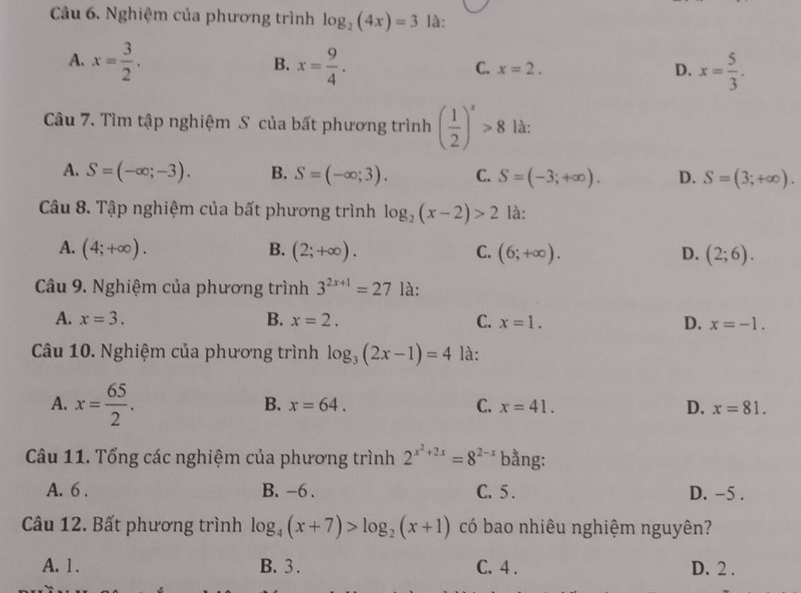 Nghiệm của phương trình log _2(4x)=3 là:
A. x= 3/2 . x= 9/4 . 
B.
C. x=2. D. x= 5/3 . 
Câu 7. Tìm tập nghiệm S của bất phương trình ( 1/2 )^x>8 là:
A. S=(-∈fty ;-3). B. S=(-∈fty ;3). C. S=(-3;+∈fty ). D. S=(3;+∈fty ). 
Câu 8. Tập nghiệm của bất phương trình log _2(x-2)>2 là:
A. (4;+∈fty ). B. (2;+∈fty ). C. (6;+∈fty ). D. (2;6). 
Câu 9. Nghiệm của phương trình 3^(2x+1)=27 là:
A. x=3. B. x=2. C. x=1. D. x=-1. 
Câu 10. Nghiệm của phương trình log _3(2x-1)=4 là:
A. x= 65/2 .
B. x=64. C. x=41. D. x=81. 
Câu 11. Tổng các nghiệm của phương trình 2^(x^2)+2x=8^(2-x) bằng:
A. 6. B. -6. C. 5. D. -5.
Câu 12. Bất phương trình log _4(x+7)>log _2(x+1) có bao nhiêu nghiệm nguyên?
A. 1. B. 3. C. 4. D. 2.