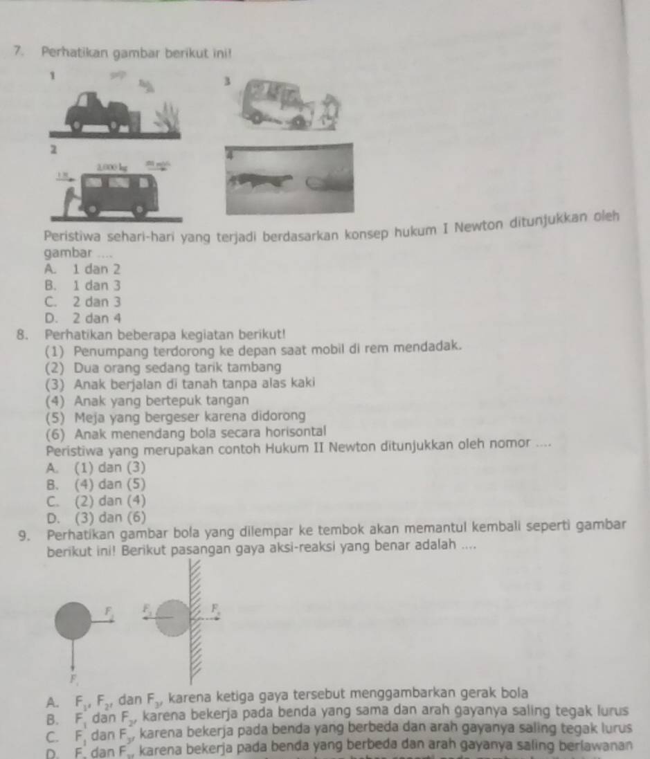 Perhatikan gambar berikut ini!
1
3
2
2,000 lg  
1 
Peristiwa sehari-hari yang terjadi berdasarkan konsep hukum I Newton ditunjukkan oleh
gambar ....
A. 1 dan 2
B. 1 dan 3
C. 2 dan 3
D. 2 dan 4
8. Perhatikan beberapa kegiatan berikut!
(1) Penumpang terdorong ke depan saat mobil di rem mendadak.
(2) Dua orang sedang tarik tambang
(3) Anak berjalan di tanah tanpa alas kaki
(4) Anak yang bertepuk tangan
(5) Meja yang bergeser karena didorong
(6) Anak menendang bola secara horisontal
Peristiwa yang merupakan contoh Hukum II Newton ditunjukkan oleh nomor ....
A. (1) dan (3)
B. (4) dan (5)
C. (2) dan (4)
D. (3) dan (6)
9. Perhatikan gambar bola yang dilempar ke tembok akan memantul kembali seperti gambar
berikut ini! Berikut pasangan gaya aksi-reaksi yang benar adalah ....
A. F_1,F_2, dan F_3, karena ketiga gaya tersebut menggambarkan gerak bola
B. F_1 dan F_2' karena bekerja pada benda yang sama dan arah gayanya saling tegak lurus
C. F_1 dan F_y karena bekerja pada benda yang berbeda dan arah gayanya saling tegak lurus
D. F dan F , karena bekerja pada benda yang berbeda dan arah gayanya saling berlawanan