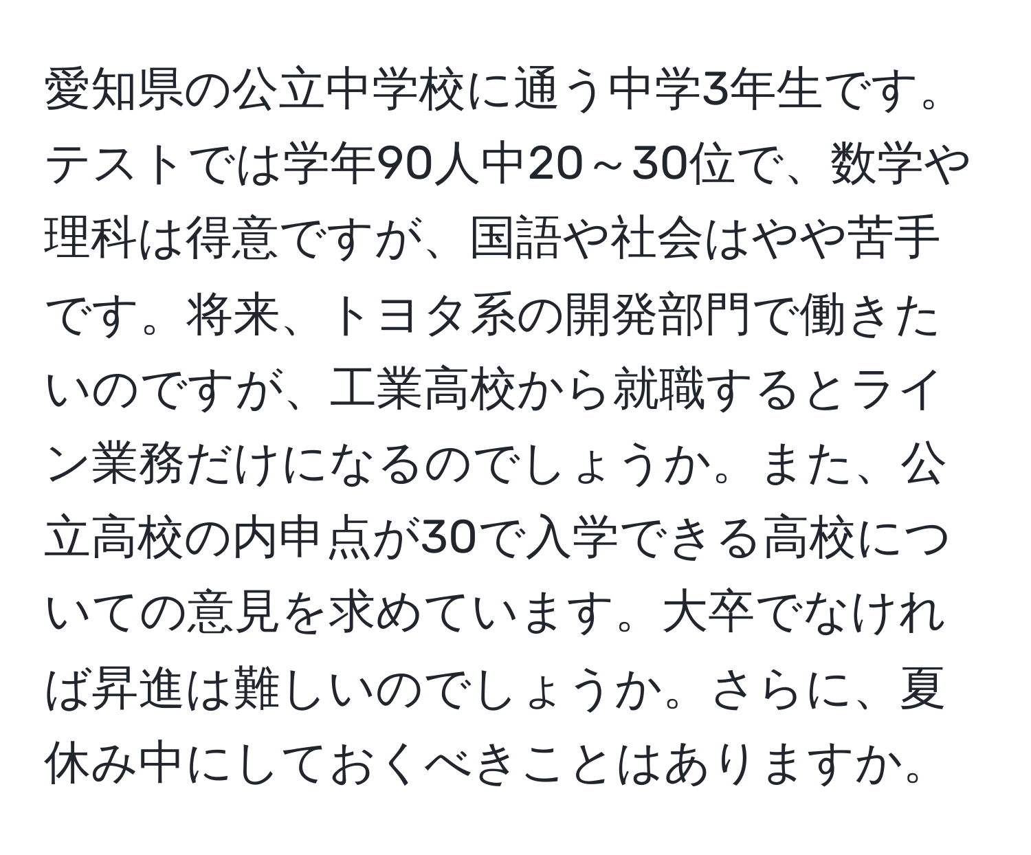 愛知県の公立中学校に通う中学3年生です。テストでは学年90人中20～30位で、数学や理科は得意ですが、国語や社会はやや苦手です。将来、トヨタ系の開発部門で働きたいのですが、工業高校から就職するとライン業務だけになるのでしょうか。また、公立高校の内申点が30で入学できる高校についての意見を求めています。大卒でなければ昇進は難しいのでしょうか。さらに、夏休み中にしておくべきことはありますか。