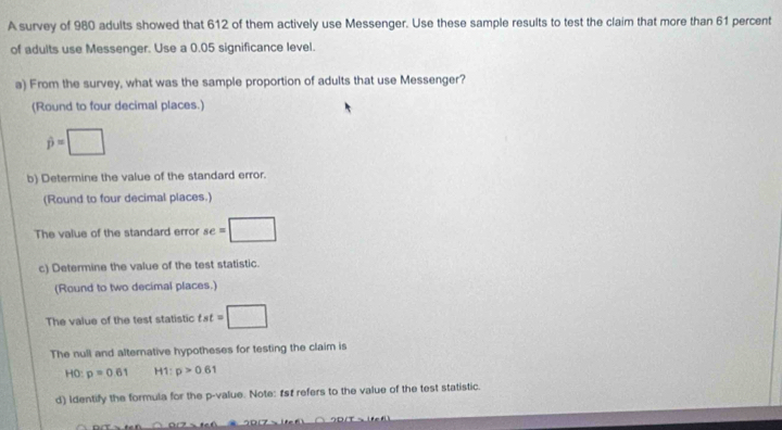 A survey of 980 adults showed that 612 of them actively use Messenger. Use these sample results to test the claim that more than 61 percent 
of adults use Messenger. Use a 0.05 significance level. 
a) From the survey, what was the sample proportion of adults that use Messenger? 
(Round to four decimal places.)
hat p=□
b) Determine the value of the standard error. 
(Round to four decimal places.) 
The value of the standard error se=□
c) Determine the value of the test statistic. 
(Round to two decimal places.) 
The value of the test statistic st=□
The null and alternative hypotheses for testing the claim is
HO:p=0.61 H1: p>0.61
d) Identify the formula for the p -value. Note: Ist refers to the value of the test statistic.