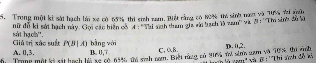 Trong một kì sát hạch lái xe có 65% thí sinh nam. Biết rằng có 80% thí sinh nam và 70% thí sinh
nữ đỗ kì sát hạch này. Gọi các biến cố A: "Thí sinh tham gia sát hạch là nam" và B : "Thí sinh đỗ kì
sát hạch".
Giá trị xác suất P(B|A) bằng với
A. 0, 3. B. 0, 7. C. 0, 8. D. 0, 2.
6. Trong một kì sát hạch lái xe có 65% thí sinh nam. Biết rằng có 80% thí sinh nam và 70% thí sinh
ach là nam" và B : "Thí sinh đỗ kì