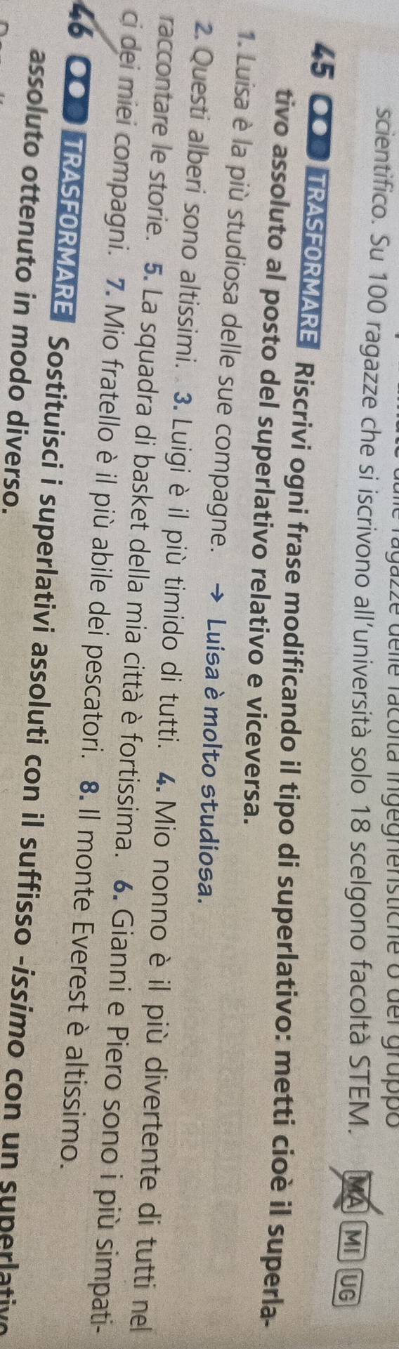 agazze delle facóita ingegnenstiche o der gruppó 
scientifico. Su 100 ragazze che si iscrivono all’università solo 18 scelgono facoltà STEM. MA MIUG
45 COD TRASFORMARE Riscrivi ogni frase modificando il tipo di superlativo: metti cioè il superla- 
tivo assoluto al posto del superlativo relativo e viceversa. 
1. Luisa è la più studiosa delle sue compagne. Luisa è molto studiosa. 
2. Questi alberi sono altissimi. 3. Luigi è il più timido di tutti. 4. Mio nonno è il più divertente di tutti nel 
raccontare le storie. 5. La squadra di basket della mia città è fortissima. 6. Gianni e Piero sono i più simpati- 
ci dei miei compagni. 7. Mio fratello è il più abile dei pescatori. 8. Il monte Everest è altissimo. 
46 OOP TRASFORMARE Sostituisci i superlativi assoluti con il suffisso -issimo con un superlative 
assoluto ottenuto in modo diverso.