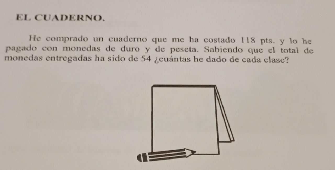 EL CUADERNO. 
He comprado un cuaderno que me ha costado 118 pts. y lo he 
pagado con monedas de duro y de peseta. Sabiendo que el total de 
monedas entregadas ha sido de 54 ¿cuántas he dado de cada clase?