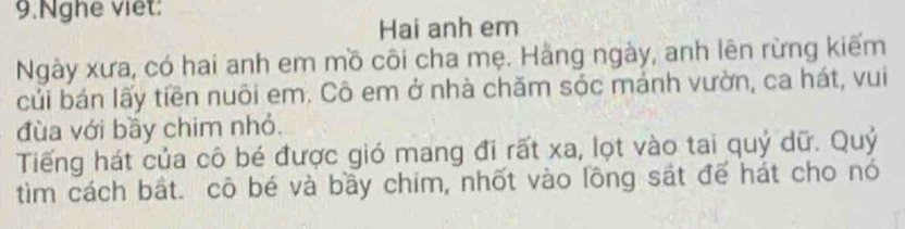 Nghe viet: 
Hai anh em 
Ngày xưa, có hai anh em mồ côi cha mẹ. Hằng ngày, anh lên rừng kiếm 
củi bán lấy tiền nuôi em. Cô em ở nhà chăm sóc mảnh vườn, ca hát, vui 
đùa với bầy chim nhỏ. 
Tiếng hát của cô bé được gió mang đi rất xa, lọt vào tai quỷ dữ. Quỷ 
tìm cách bắt. cô bé và bầy chim, nhốt vào lồng sát để hát cho nó