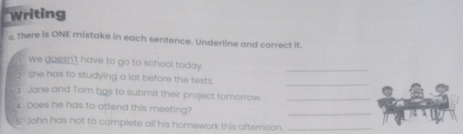 writing 
a. There is ONE mistake in each sentence, Underline and correct it. 
T We doesn't have to go to school today. 
_ 
2 She has to studying a lot before the tests. 
_ 
3 Jane and Tom has to submit their project tomorrow._ 
4 Does he has to attend this meeting? 
_ 
5 John has not to complete all his homework this afternoon._