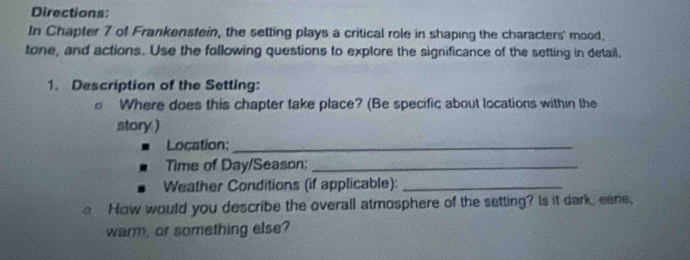 Directions: 
In Chapter 7 of Frankenstein, the setting plays a critical role in shaping the characters' mood, 
tone, and actions. Use the following questions to explore the significance of the setting in detail, 
1. Description of the Setting: 
Where does this chapter take place? (Be specific about locations within the 
story.) 
Location:_ 
Time of Day/Season:_ 
Weather Conditions (if applicable):_ 
How would you describe the overall atmosphere of the setting? Is it dark, eene. 
warm, or something else?