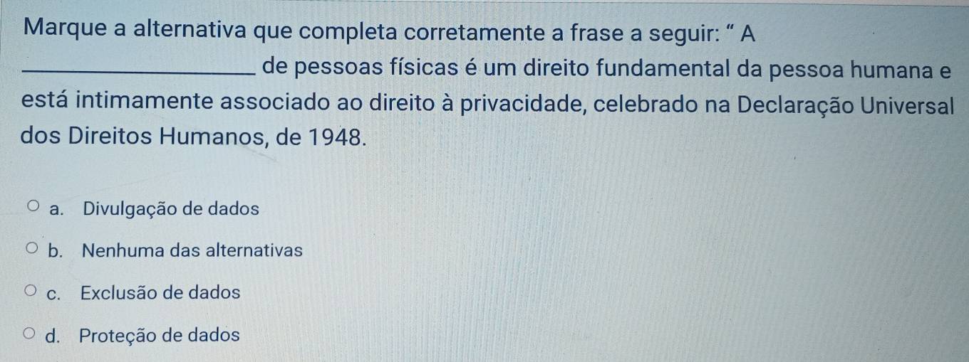 Marque a alternativa que completa corretamente a frase a seguir: “ A
_de pessoas físicas é um direito fundamental da pessoa humana e
está intimamente associado ao direito à privacidade, celebrado na Declaração Universal
dos Direitos Humanos, de 1948.
a. Divulgação de dados
b. Nenhuma das alternativas
c. Exclusão de dados
d. Proteção de dados