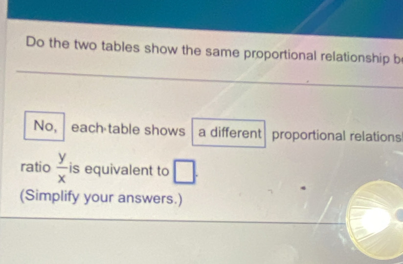 Do the two tables show the same proportional relationship b 
No, each table shows a different proportional relations 
ratio  y/x  is equivalent to □. 
(Simplify your answers.)