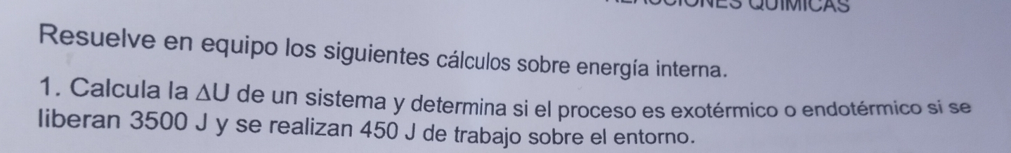 Resuelve en equipo los siguientes cálculos sobre energía interna. 
1. Calcula la ΔU de un sistema y determina si el proceso es exotérmico o endotérmico si se 
liberan 3500 J y se realizan 450 J de trabajo sobre el entorno.