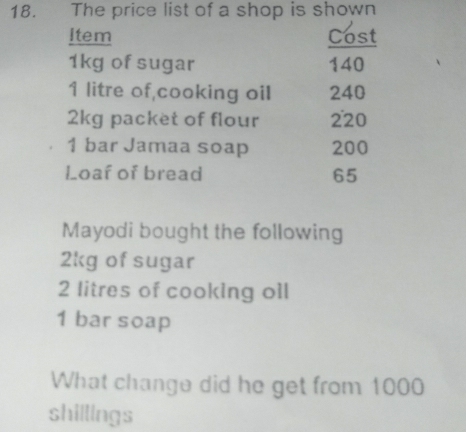 The price list of a shop is shown 
Item Cost
1kg of sugar 140
1 litre of,cooking oil 240
2kg packet of flour 220
1 bar Jamaa soap 200
Loaf of bread 65
Mayodi bought the following
2kg of sugar
2 litres of cooking oll
1 bar soap 
What change did he get from 1000
shillings