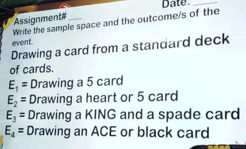 Date_ 
Assignment#_ 
Write the sample space and the outcome/s of the 
event. 
Drawing a card from a standard deck 
of cards.
E_1= Drawing a 5 card
E_2= Drawing a heart or 5 card
E_3= Drawing a KING and a spade card
E_4= Drawing an ACE or black card