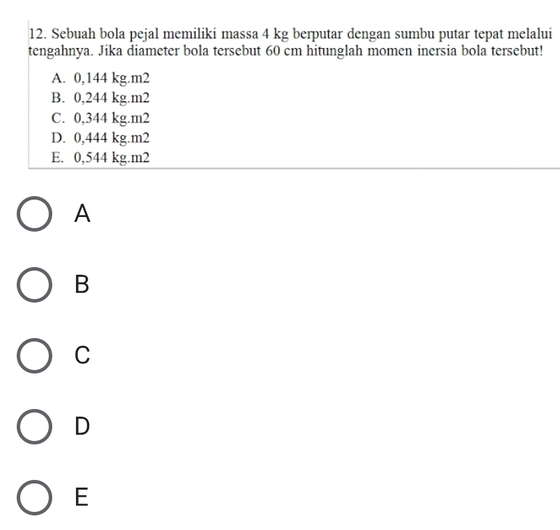 Sebuah bola pejal memiliki massa 4 kg berputar dengan sumbu putar tepat melalui
tengahnya. Jika diameter bola tersebut 60 cm hitunglah momen inersia bola tersebut!
A. 0,144 kg.m2
B. 0,244 kg.m2
C. 0,344 kg.m2
D. 0,444 kg.m2
E. 0,544 kg.m2
A
B
C
D
E