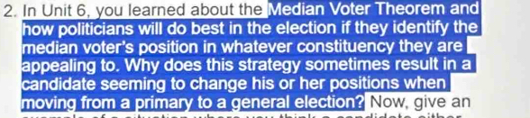 In Unit 6, you learned about the Median Voter Theorem and 
how politicians will do best in the election if they identify the 
median voter's position in whatever constituency they are 
appealing to. Why does this strategy sometimes result in a 
candidate seeming to change his or her positions when 
moving from a primary to a general election? Now, give an