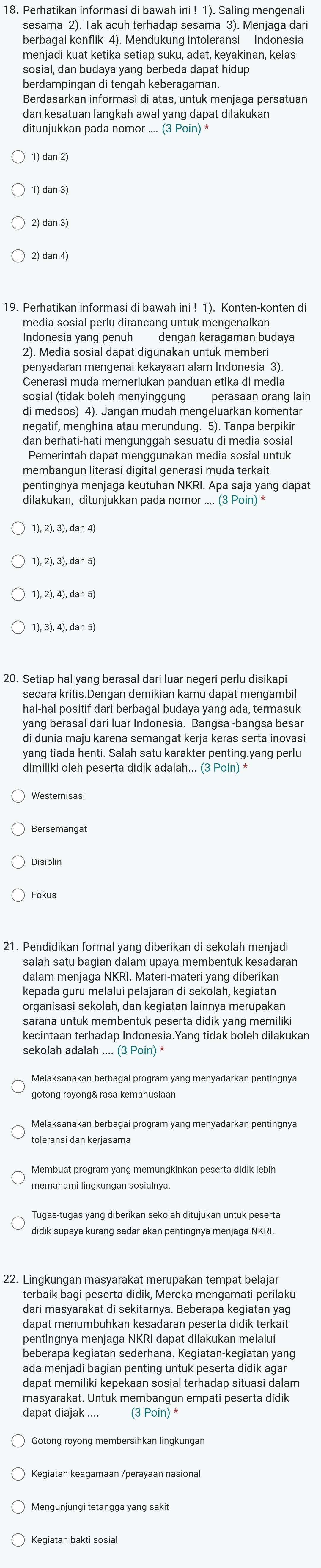 Perhatikan informasi di bawah ini ! 1). Saling mengenali
sesama 2). Tak acuh terhadap sesama 3). Menjaga dari
berbagai konflik 4). Mendukung intoleransi Indonesia
menjadi kuat ketika setiap suku, adat, keyakinan, kelas
sosial, dan budaya yang berbeda dapat hidup
berdampingan di tengah keberagaman.
Berdasarkan informasi di atas, untuk menjaga persatuan
dan kesatuan langkah awal yang dapat dilakukan
ditunjukkan pada nom or...(3Poin)^*
1)dan2)
19. Perhatikan informasi di bawah ini ! 1). Konten-konten di
media sosial perlu dirancang untuk mengenalkan
Indonesia yang penuh dengan keragaman budaya
2). Media sosial dapat digunakan untuk memberi
penyadaran mengenai kekayaan alam Indonesia 3)
Generasi muda memerlukan panduan etika di media
sosial (tidak boleh menyinggung perasaan orang lain
negatif, menghina atau merundung. 5). Tanpa berpikir
dan berhati-hati mengunggah sesuatu di media sosial
Pemerintah dapat menggunakan media sosial untuk
membanqun literasi digital generasi muda terkait
pentingnya menjaga keutuhan NKRI. Apa saja yang dapat
dilakukan, ditunjukkan pada nomor .... (3 Poin) *
1), 2), 3), dan 4)
1), 2), 3), dan 5)
1), 2), 4), dan 5)
1), 3), 4), dan 5)
20. Setiap hal yang berasal dari luar negeri perlu disikap
secara kritis.Dengan demikian kamu dapat mengambil
hal-hal positif dari berbagai budaya yang ada, termasuk
yang berasal dari luar Indonesia. Bangsa -bangsa besar
di dunia maju karena semangat kerja keras serta inovas
yang tiada henti. Salah satu karakter penting.yang perlu
dimiliki oleh peserta didik adalah... (3 Poin) *
Bersemangat
Disiplin
Fokus
21. Pendidikan formal yang diberikan di sekolah menjadi
salah satu bagian dalam upaya membentuk kesadaran
dalam menjaga NKRI. Materi-materi yang diberikan
kepada guru melalui pelajaran di sekolah, kegiatan
organisasi sekolah, dan kegiatan lainnya merupakan
sarana untuk membentuk peserta didik yang memilik
kecintaan terhadap Indonesia.Yang tidak boleh dilakukan
sekolah adalah .... (3 Poin) *
gotong royong& rasa kemanusiaan
Melaksanakan berbagai program yang menyadarkan pentingnya
toleransi dan kerjasama
Membuat program yang memungkinkan peserta didik lebih
Tugas-tugas yang diberikan sekolah ditujukan untuk peserta
didik supaya kurang sadar akan pentingnya menjaga NKRI.
22. Lingkungan masyarakat merupakan tempat belajar
terbaik bagi peserta didik, Mereka mengamati perilaku
dari masyarakat di sekitarnya. Beberapa kegiatan yag
dapat menumbuhkan kesadaran peserta didik terkait
pentingnya menjaga NKRI dapat dilakukan melalui
beberapa kegiatan sederhana. Kegiatan-kegiatan yang
ada menjadi bagian penting untuk peserta didik agar
dapat memiliki kepekaan sosial terhadap situasi dalam
masyarakat. Untuk membangun empati peserta didik
dapat diajak .... (3 Poin) *
Mengunjungi tetangga yang sakit
Kegiatan bakti sosia