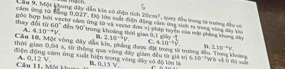 mạch.
Cầu 9. Một khung dây dẫn kín có diện tích 20cm^2 , quay đều trong từ trường đều có
cảm ứng từ bảng 0,027. Độ lớn suất điện động cảm ứng sinh ra trong vòng dây khi
góc hợp bởi vectơ ở ứng từ và vectơ đơn vị pháp tuyển của mặt phẳng khung dây
thay đổi từ 60° đến 90° trong khoảng thời gian 0,1 giây
A. 4.10^(-4)V.
B. 2.10^(-5)V. C. 4.10^(-5)V. D. 2.10^(-4)V. 
Câu 10. Một vòng dây dẫn kín, phẳng được đặt trong từ trường đều. Trong khoảng
thời gian 0,04 s, từ thông qua vòng dây giám đều từ giá trị 6.10^(-3)Wb về 0 thì suất
điện động cảm ứng xuất hiện trong vòng dây có độ lớn là
A. 0,12 V. B. 0,15 V.
Câu 11. Một khun